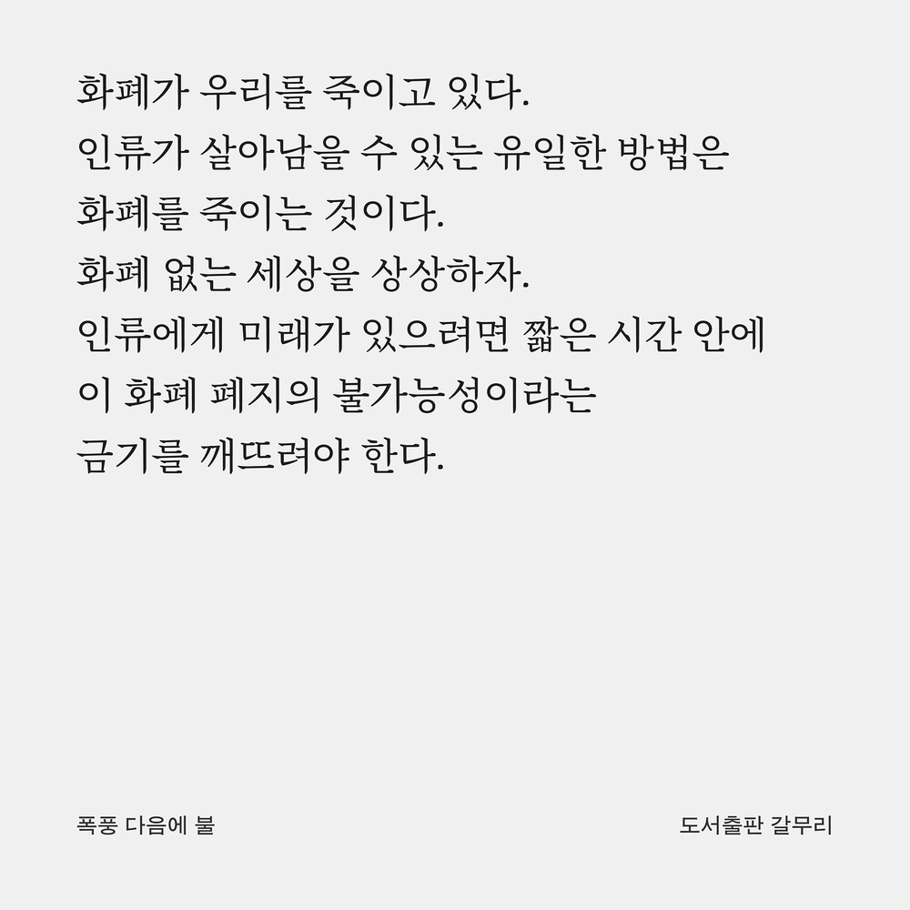 화폐가 우리를 죽이고 있다. 인류가 살아남을 수 있는 유일한 방법은 화폐를 죽이는 것이다. 화폐 없는 세상을 상상하자. 인류에게 미래가 있으려면 짧은 시간 안에 이 화폐 폐지의 불가능성이라는 금기를 깨뜨려야 한다.