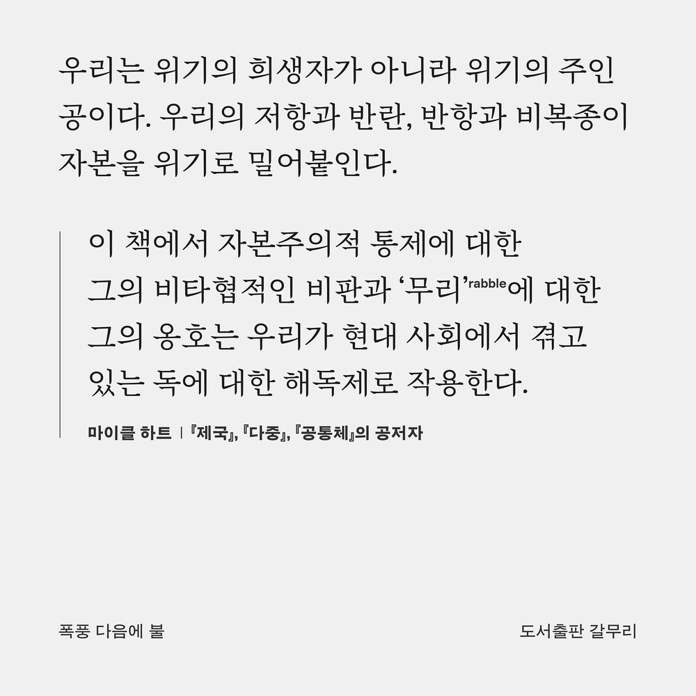 우리는 위기의 희생자가 아니라 위기의 주인공이다. 우리의 저항과 반란, 반항과 비복종이 자본을 위기로 밀어붙인다. “이 책에서 자본주의적 통제에 대한 그의 비타협적인 비판과 ‘무리’(rabble)에 대한 그의 옹호는 우리가 현대 사회에서 겪고 있는 독에 대한 해독제로 작용한다.” ― 마이클 하트, 『제국』, 『다중』, 『공통체』의 공저자