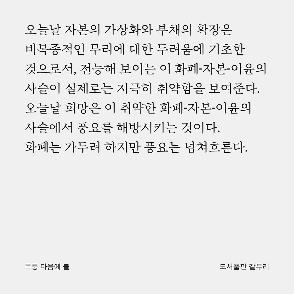 오늘날 자본의 가상화와 부채의 확장은 비복종적인 무리에 대한 두려움에 기초한 것으로서, 전능해 보이는 이 화폐-자본-이윤의 사슬이 실제로는 지극히 취약함을 보여준다. 오늘날 희망은 이 취약한 화폐-자본-이윤의 사슬에서 풍요를 해방시키는 것이다. 화폐는 가두려 하지만 풍요는 넘쳐흐른다.