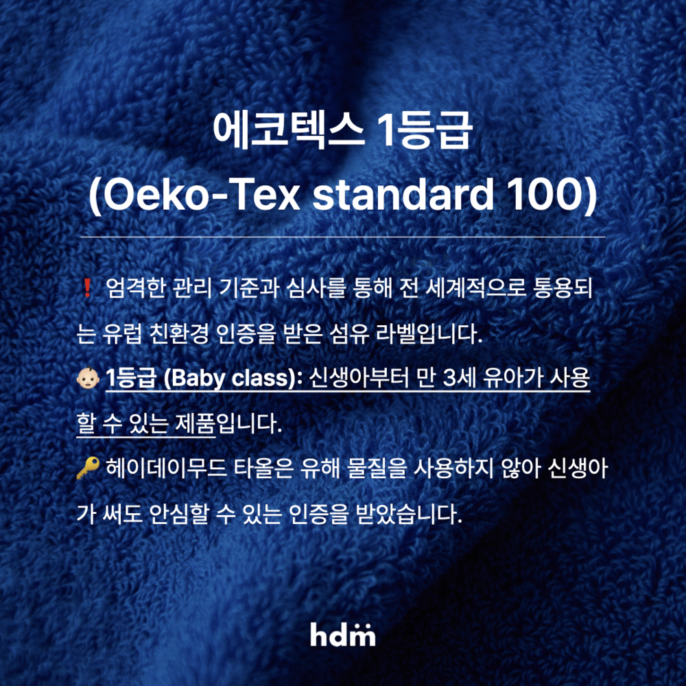 에코텍스 1등급 (Oeko-Tex standard 100) 엄격한 관리 기준과 심사를 통해 전 세계적으로 통용되는 유럽 친환경 인증을 받은 섬유 라벨입니다. 헤이데이무드 타올은 유해 물질을 사용하지 않아 신생아가 써도 안심할 수 있는 인증을 받았습니다. 1등급 (Baby class): 신생아부터 만 3세 유아가 사용할 수 있는 제품입니다.