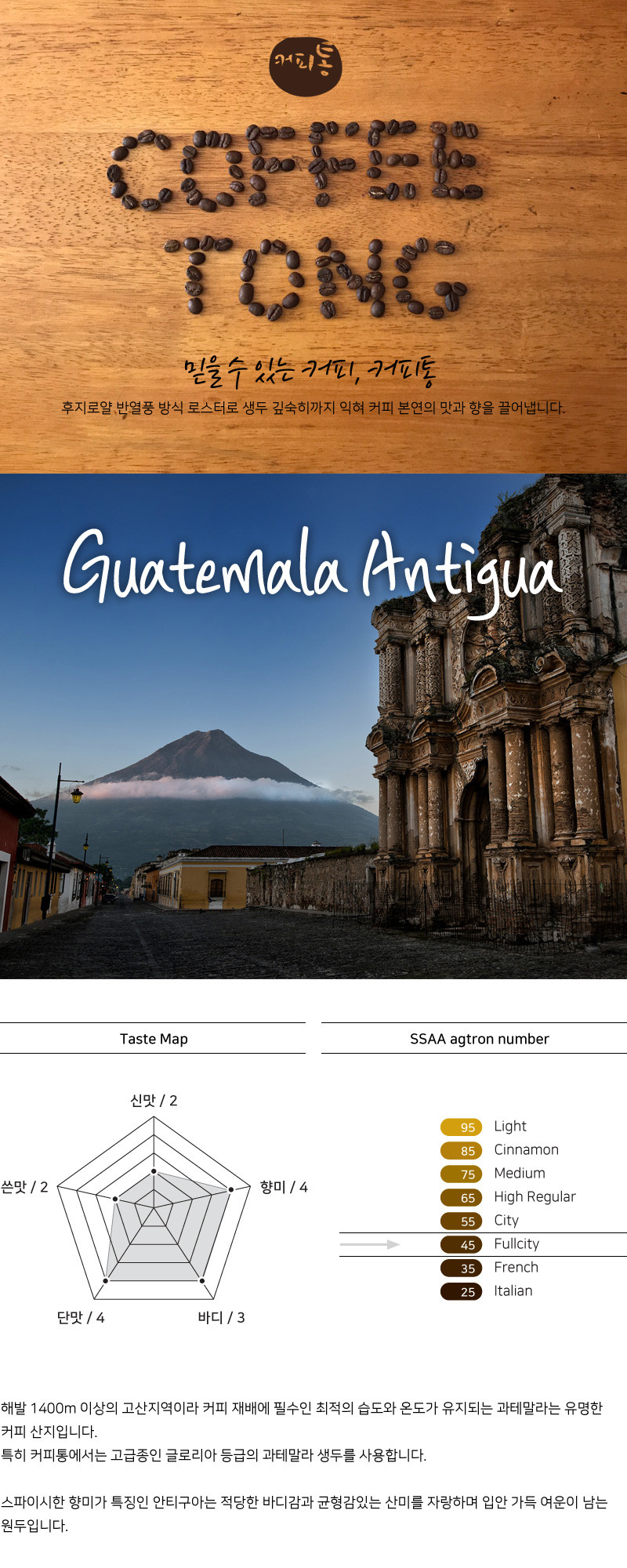 해발 1400m 이상의 고산지역이라 커피 재배에 필수인 최적의 습도와 온도가 유지되는 과테말라는 유명한 커피 산지입니다. 특히 커피통에서는 고급종인 글로리아 등급의 과테말라 생두를 사용합니다. 스파이시한 향미가 특징인 안티구아는 적당한 바디감과 균형감있는 산미를 자랑하며 입안 가득 여운이 남는 원두입니다.