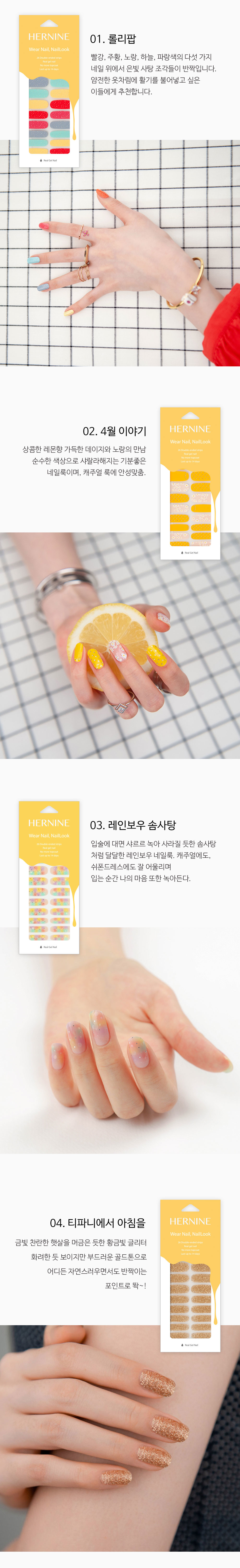 빨강, 주황, 노랑, 하늘, 파랑색의 다섯 가지 네일 위에서 은빛 사탕 조각들이 반짝입니다. 얌전한 옷차림에 활기를 불어넣고 싶은 이들에게 추천합니다. 상콤한 레몬향 가득한 데이지와 노랑의 만남. 순수한 색상으로 샤랄라해지는 기분좋은 네일룩이며, 캐주얼 룩에 안성맞춤! 입술에 대면 샤르르 녹아 사라질 듯한 솜사탕처럼 달달한 레인보우 네일룩. 캐주얼에도, 쉬폰드레스에도 잘 어울리며 입는 순간 나의 마음 또한 녹아든다.  금빛 찬란한 햇살을 머금은 듯한 황금빛 글리터. 화려한 듯 보이지만 부드러운 골드톤으로 어디든 자연스러우면서도 반짝이는 포인트로 똭~!